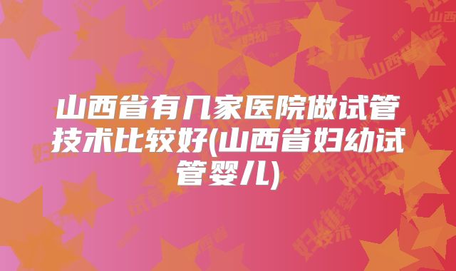 山西省有几家医院做试管技术比较好(山西省妇幼试管婴儿)