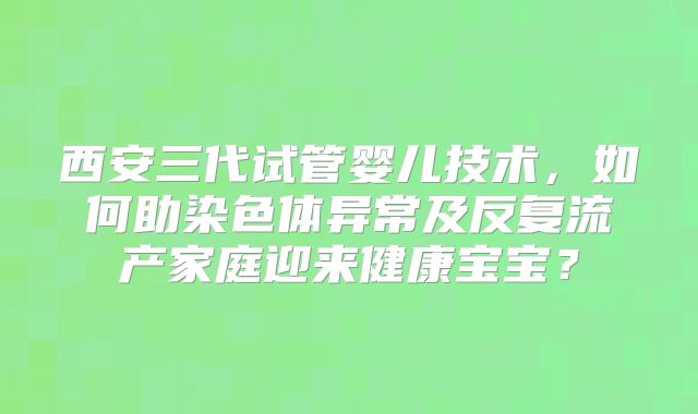 西安三代试管婴儿技术，如何助染色体异常及反复流产家庭迎来健康宝宝？