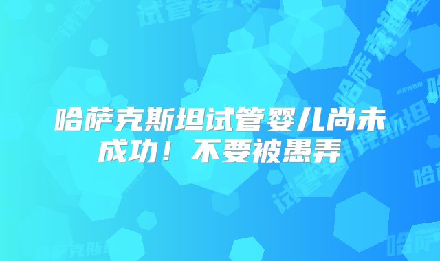 哈萨克斯坦试管婴儿尚未成功！不要被愚弄