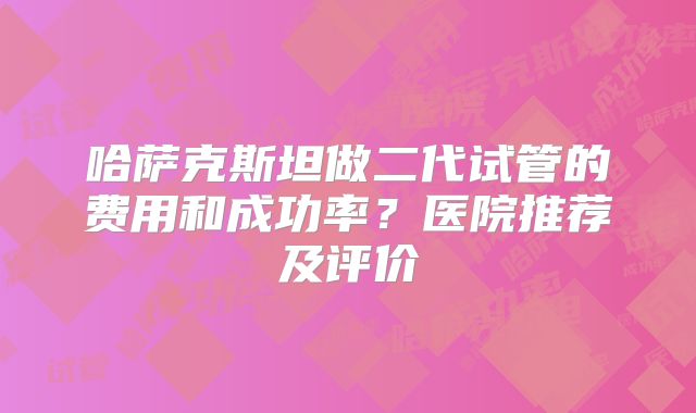 哈萨克斯坦做二代试管的费用和成功率?医院推荐及评价