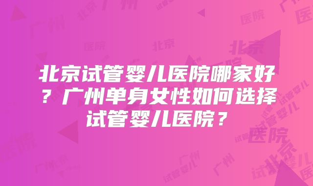 北京试管婴儿医院哪家好?广州单身女性如何选择试管婴儿医院?