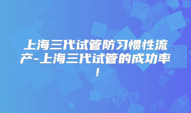 上海三代试管防习惯性流产-上海三代试管的成功率！
