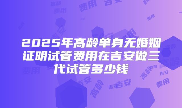 2025年高龄单身无婚姻证明试管费用在吉安做三代试管多少钱