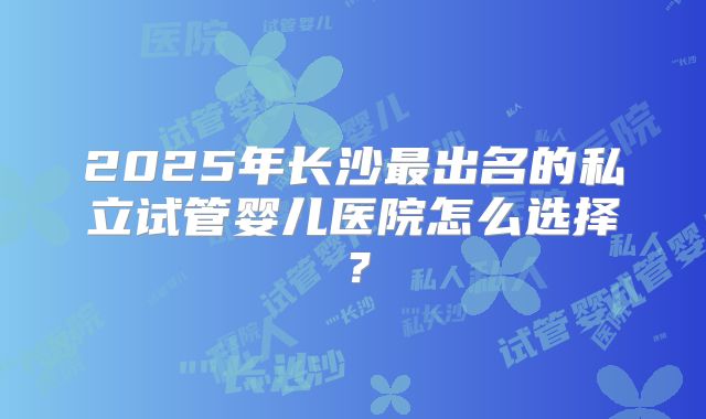 2025年长沙最出名的私立试管婴儿医院怎么选择？