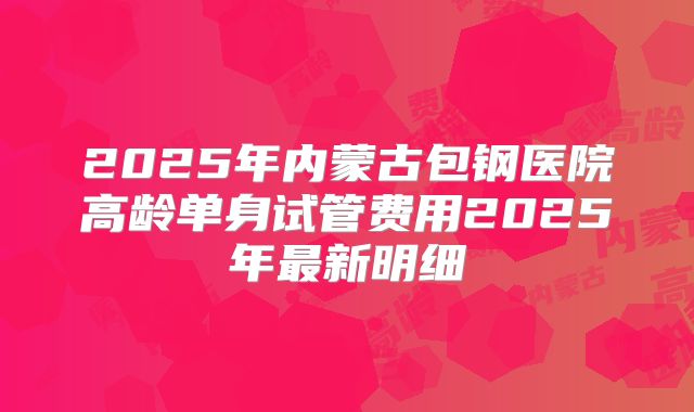 2025年内蒙古包钢医院高龄单身试管费用2025年最新明细