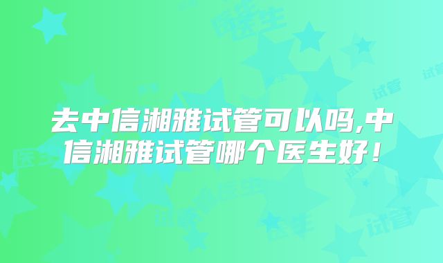 去中信湘雅试管可以吗,中信湘雅试管哪个医生好!