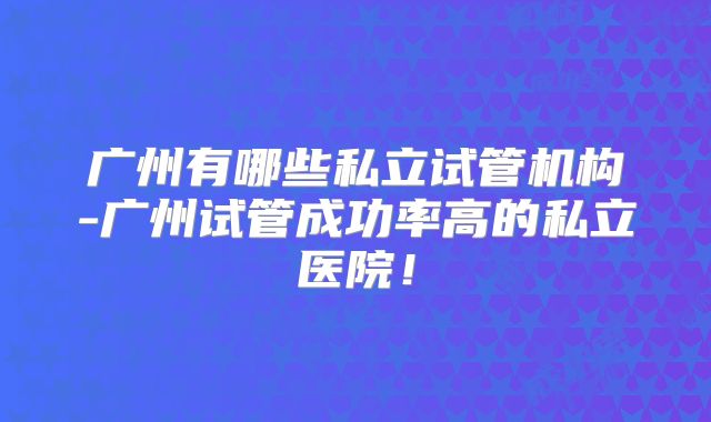 广州有哪些私立试管机构-广州试管成功率高的私立医院!