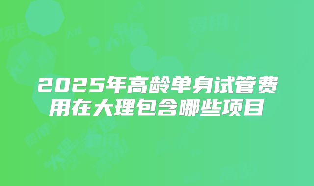 2025年高龄单身试管费用在大理包含哪些项目