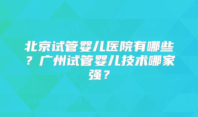 北京试管婴儿医院有哪些？广州试管婴儿技术哪家强？