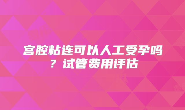 宫腔粘连可以人工受孕吗?试管费用评估