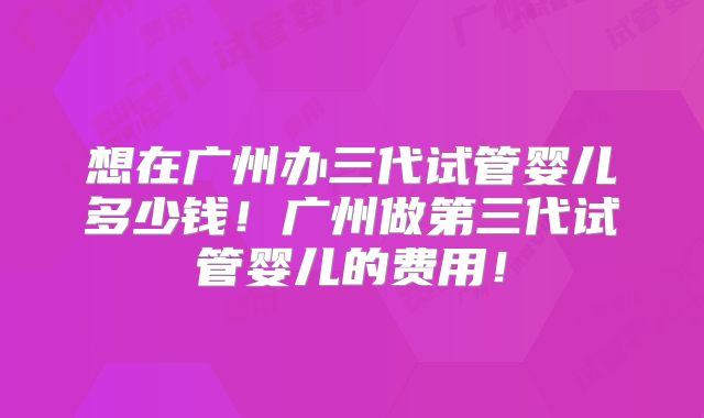 想在广州办三代试管婴儿多少钱！广州做第三代试管婴儿的费用！