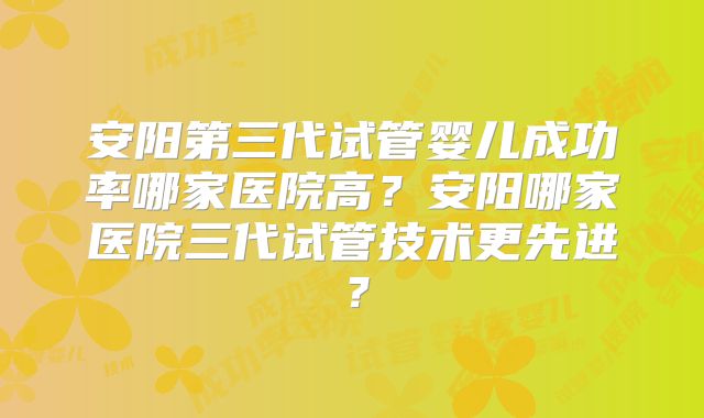 安阳第三代试管婴儿成功率哪家医院高?安阳哪家医院三代试管技术更先进?