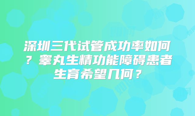 深圳三代试管成功率如何?睾丸生精功能障碍患者生育希望几何?