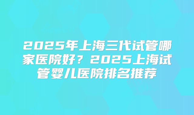 2025年上海三代试管哪家医院好？2025上海试管婴儿医院排名推荐