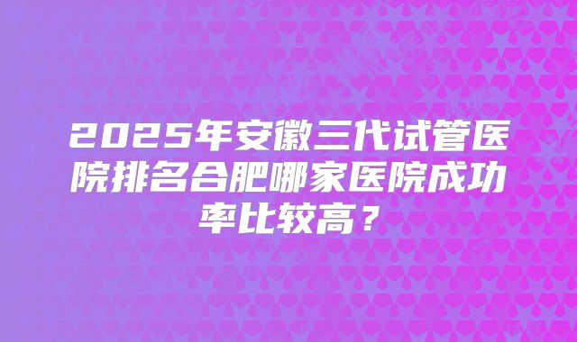 2025年安徽三代试管医院排名合肥哪家医院成功率比较高？