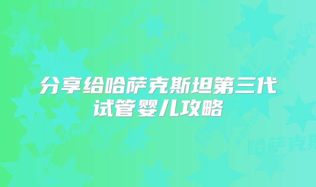 分享给哈萨克斯坦第三代试管婴儿攻略