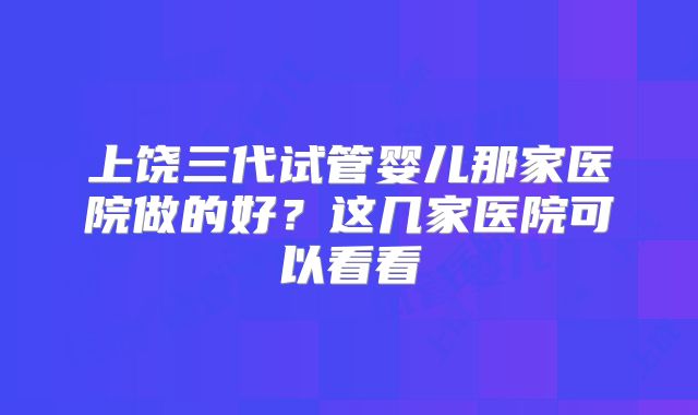 上饶三代试管婴儿那家医院做的好？这几家医院可以看看