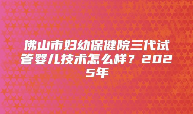 佛山市妇幼保健院三代试管婴儿技术怎么样?2025年