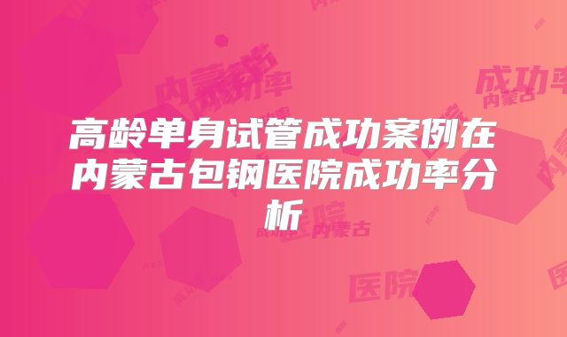 高龄单身试管成功案例在内蒙古包钢医院成功率分析