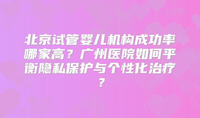 北京试管婴儿机构成功率哪家高？广州医院如何平衡隐私保护与个性化治疗？