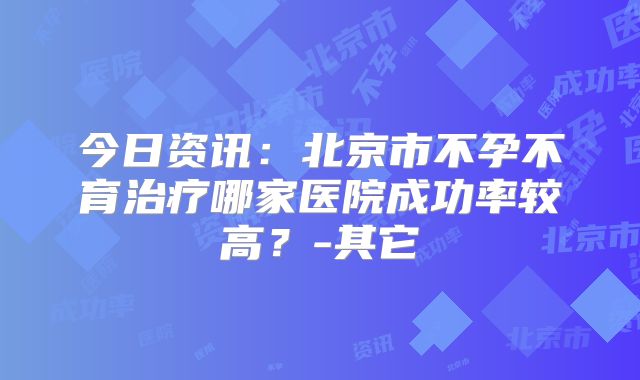 今日资讯：北京市不孕不育治疗哪家医院成功率较高？-其它
