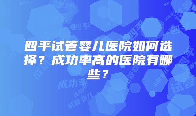 四平试管婴儿医院如何选择?成功率高的医院有哪些?