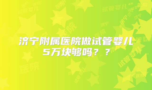 济宁附属医院做试管婴儿5万块够吗??