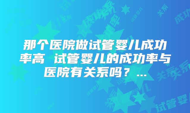 那个医院做试管婴儿成功率高 试管婴儿的成功率与医院有关系吗?...