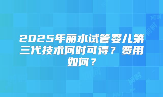 2025年丽水试管婴儿第三代技术何时可得？费用如何？