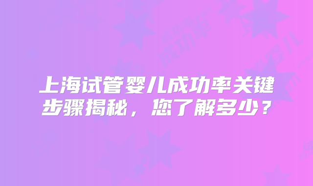 上海试管婴儿成功率关键步骤揭秘,您了解多少?