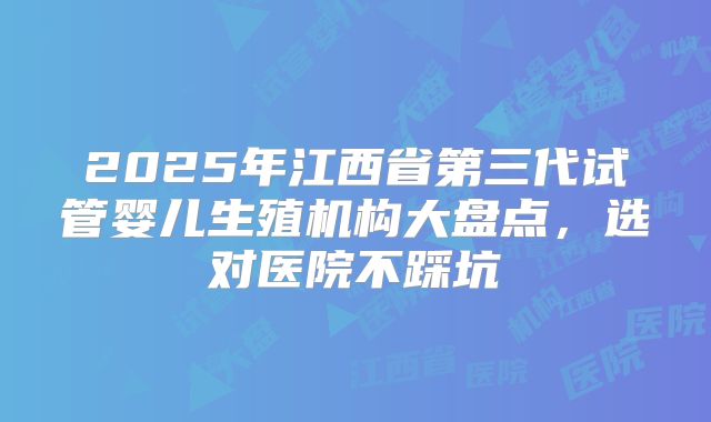 2025年江西省第三代试管婴儿生殖机构大盘点,选对医院不踩坑