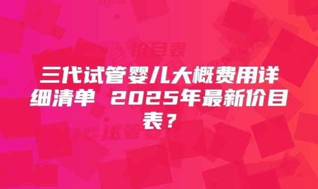三代试管婴儿大概费用详细清单 2025年最新价目表?