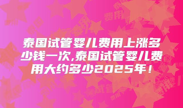 泰国试管婴儿费用上涨多少钱一次,泰国试管婴儿费用大约多少2025年！