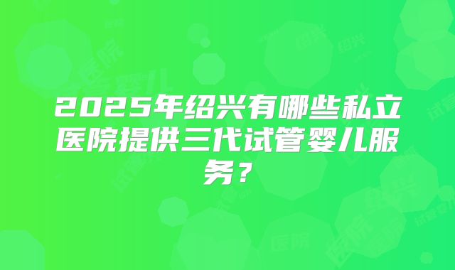 2025年绍兴有哪些私立医院提供三代试管婴儿服务?