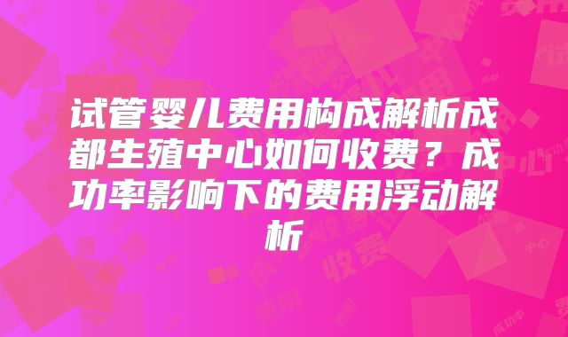 试管婴儿费用构成解析成都生殖中心如何收费?成功率影响下的费用浮动解析