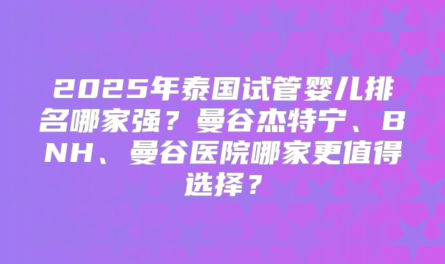 2025年泰国试管婴儿排名哪家强?曼谷杰特宁、BNH、曼谷医院哪家更值得选择?