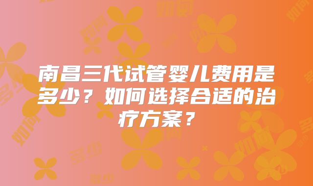南昌三代试管婴儿费用是多少?如何选择合适的治疗方案?