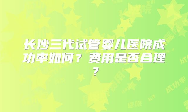 长沙三代试管婴儿医院成功率如何？费用是否合理？