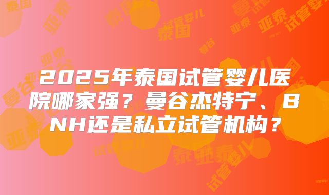 2025年泰国试管婴儿医院哪家强?曼谷杰特宁、BNH还是私立试管机构?