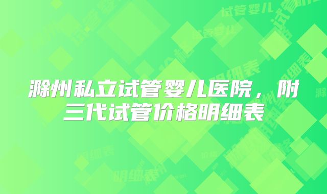 滁州私立试管婴儿医院,附三代试管价格明细表