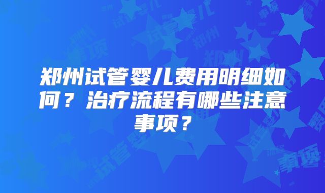 郑州试管婴儿费用明细如何?治疗流程有哪些注意事项?