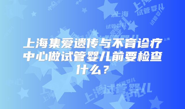 上海集爱遗传与不育诊疗中心做试管婴儿前要检查什么？