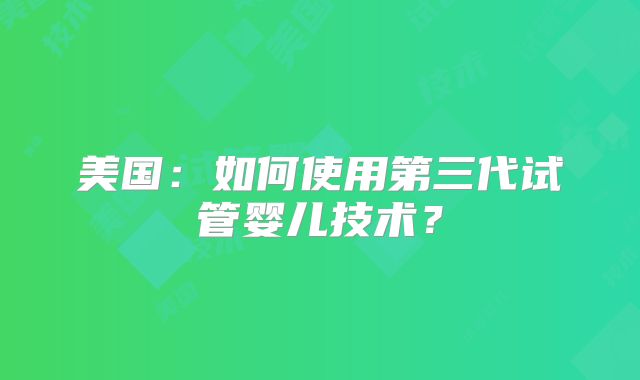 美国:如何使用第三代试管婴儿技术?