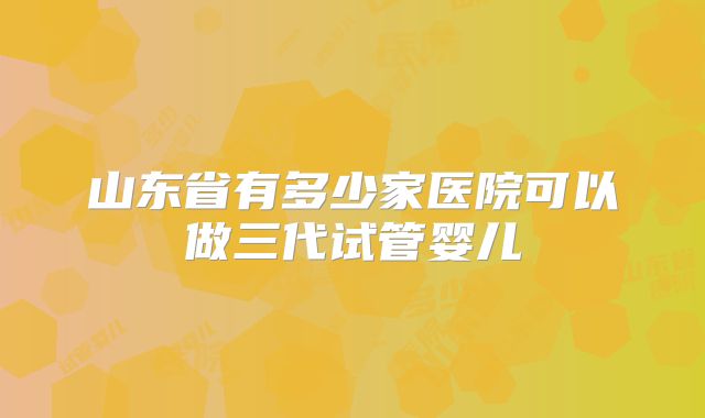山东省有多少家医院可以做三代试管婴儿