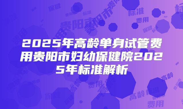 2025年高龄单身试管费用贵阳市妇幼保健院2025年标准解析