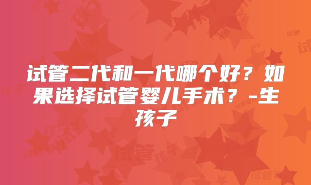 试管二代和一代哪个好?如果选择试管婴儿手术?-生孩子
