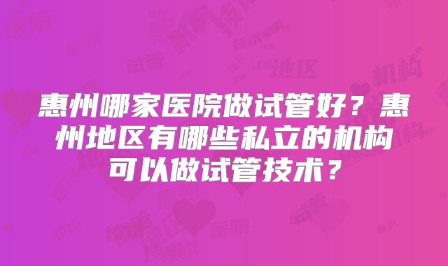 惠州哪家医院做试管好?惠州地区有哪些私立的机构可以做试管技术?