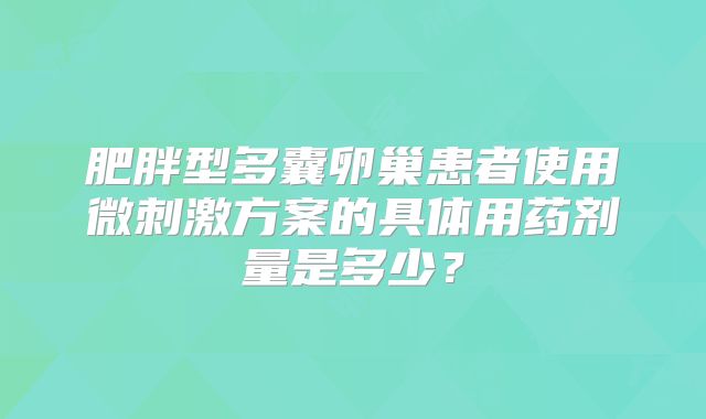 肥胖型多囊卵巢患者使用微刺激方案的具体用药剂量是多少?