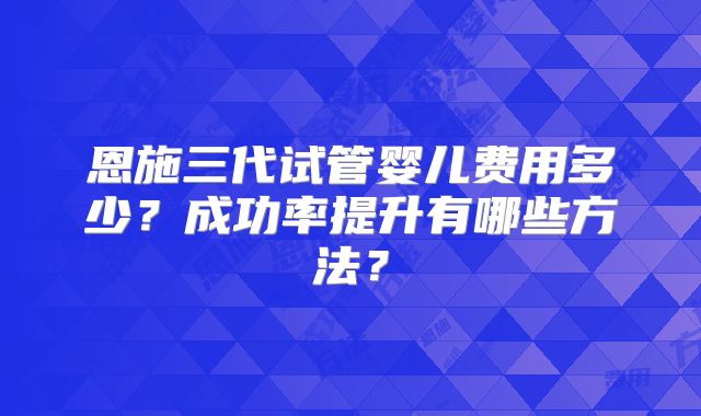 恩施三代试管婴儿费用多少?成功率提升有哪些方法?
