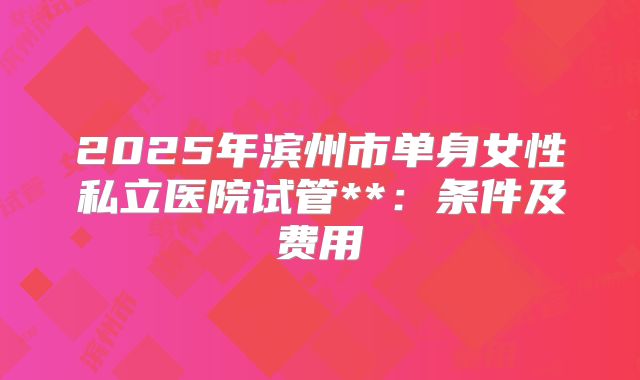 2025年滨州市单身女性私立医院试管**：条件及费用